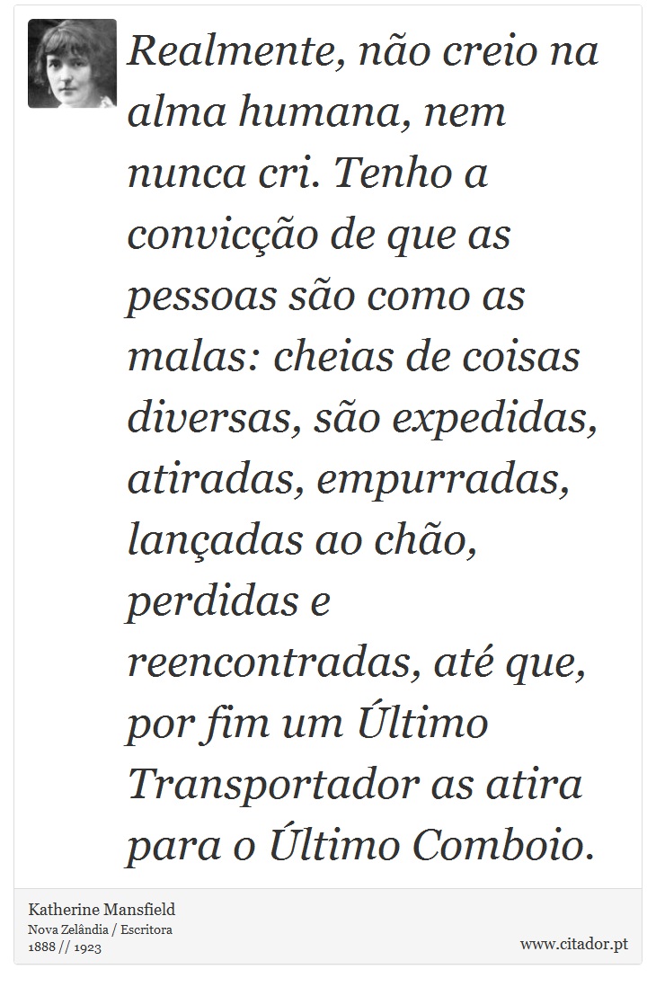 Realmente, não creio na alma humana, nem nunca cri. Tenho a convicção de que as pessoas são como as malas: cheias de coisas diversas, são expedidas, atiradas, empurradas, lançadas ao chão, perdidas e reencontradas, até que, por fim um Último Transportador as atira para o Último Comboio. - Katherine Mansfield - Frases