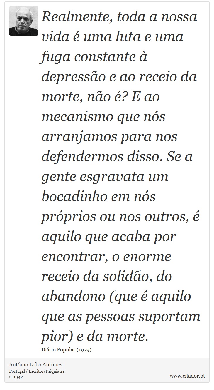 Realmente, toda a nossa vida é uma luta e uma fuga constante à depressão e ao receio da morte, não é? E ao mecanismo que nós arranjamos para nos defendermos disso. Se a gente esgravata um bocadinho em nós próprios ou nos outros, é aquilo que acaba por encontrar, o enorme receio da solidão, do abandono (que é aquilo que as pessoas suportam pior) e da morte. - António Lobo Antunes - Frases