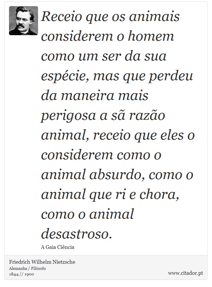 Receio que os animais considerem o homem como um ser da sua espécie, mas que perdeu da maneira mais perigosa a sã razão animal, receio que eles o considerem como o animal absurdo, como o animal que ri e chora, como o animal desastroso. - Friedrich Wilhelm Nietzsche - Frases