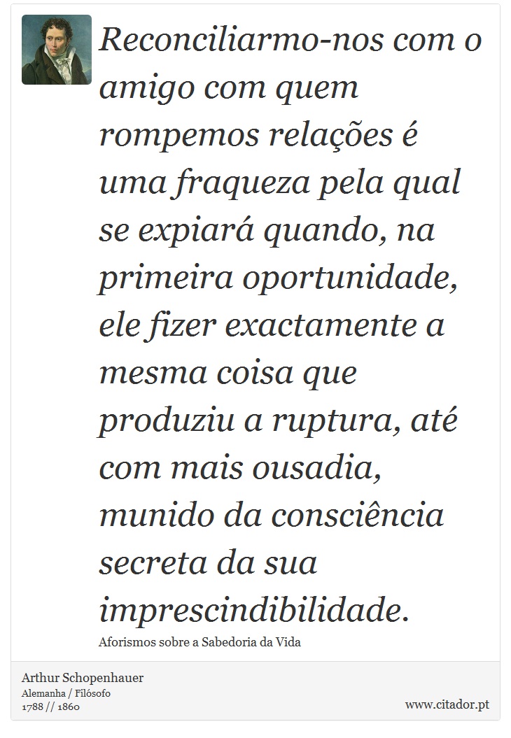 Reconciliarmo-nos com o amigo com quem rompemos relações é uma fraqueza pela qual se expiará quando, na primeira oportunidade, ele fizer exactamente a mesma coisa que produziu a ruptura, até com mais ousadia, munido da consciência secreta da sua imprescindibilidade. - Arthur Schopenhauer - Frases