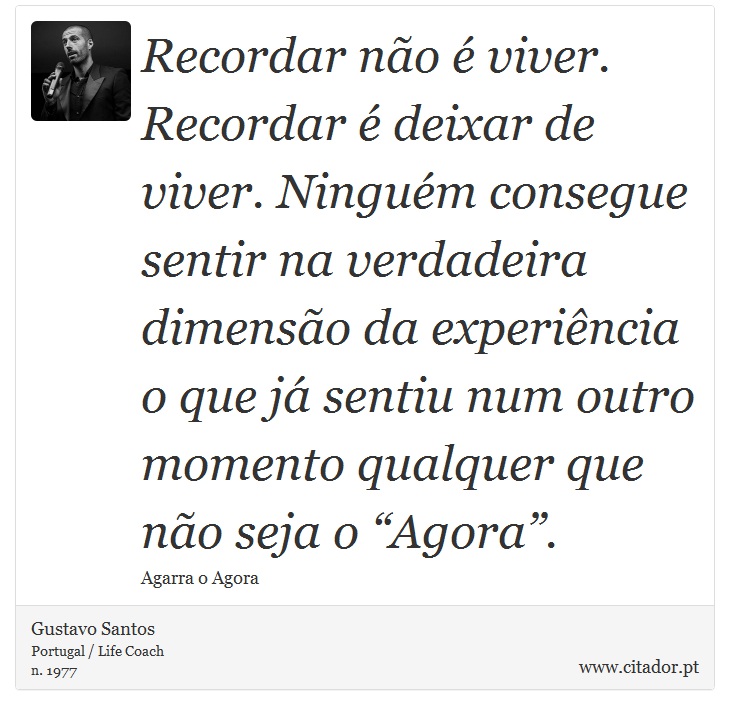 Recordar não é viver. Recordar é deixar de viver. Ninguém consegue sentir na verdadeira dimensão da experiência o que já sentiu num outro momento qualquer que não seja o “Agora”. - Gustavo Santos - Frases