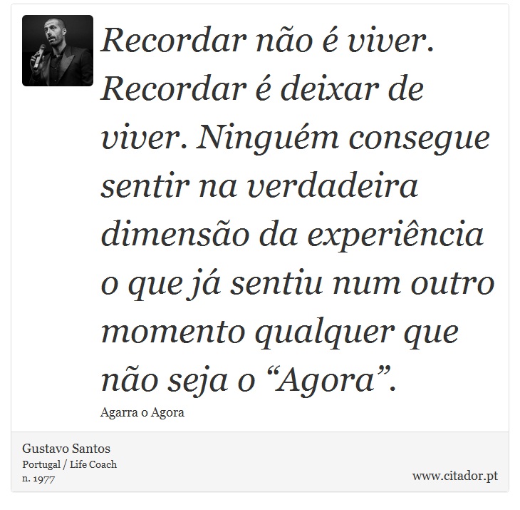 Recordar no  viver. Recordar  deixar de viver. Ningum consegue sentir na verdadeira dimenso da experincia o que j sentiu num outro momento qualquer que no seja o Agora. - Gustavo Santos - Frases