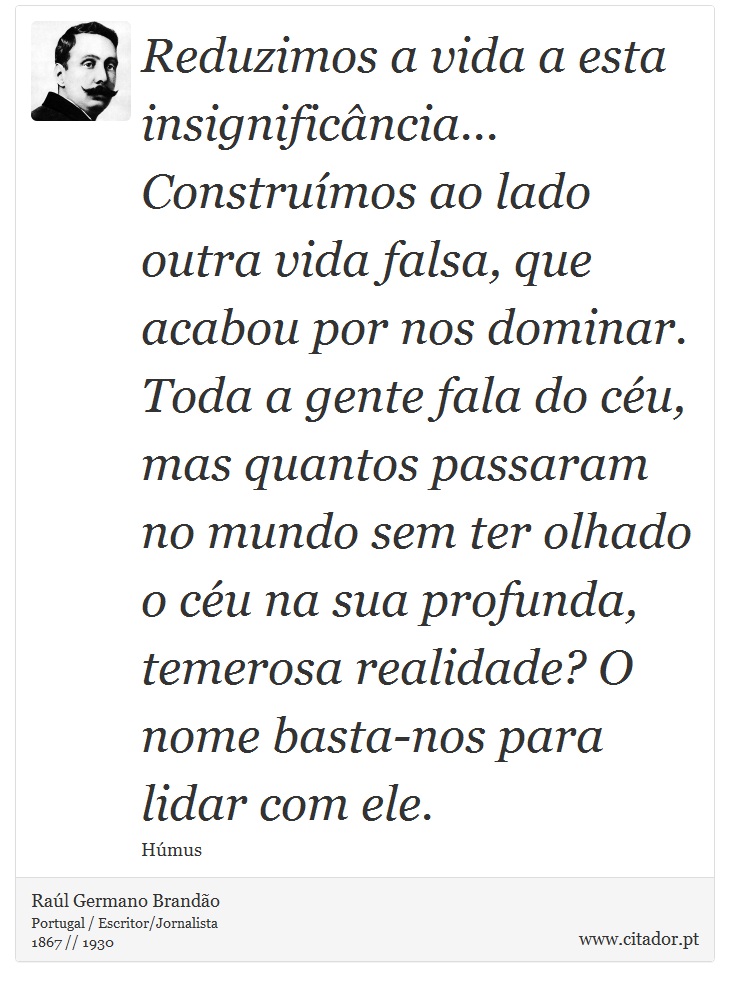 Reduzimos a vida a esta insignificância... Construímos ao lado outra vida falsa, que acabou por nos dominar. Toda a gente fala do céu, mas quantos passaram no mundo sem ter olhado o céu na sua profunda, temerosa realidade? O nome basta-nos para lidar com ele. - Raúl Germano Brandão - Frases