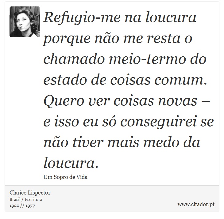 Refugio-me na loucura porque no me resta o chamado meio-termo do estado de coisas comum. Quero ver coisas novas  e isso eu s conseguirei se no tiver mais medo da loucura. - Clarice Lispector - Frases