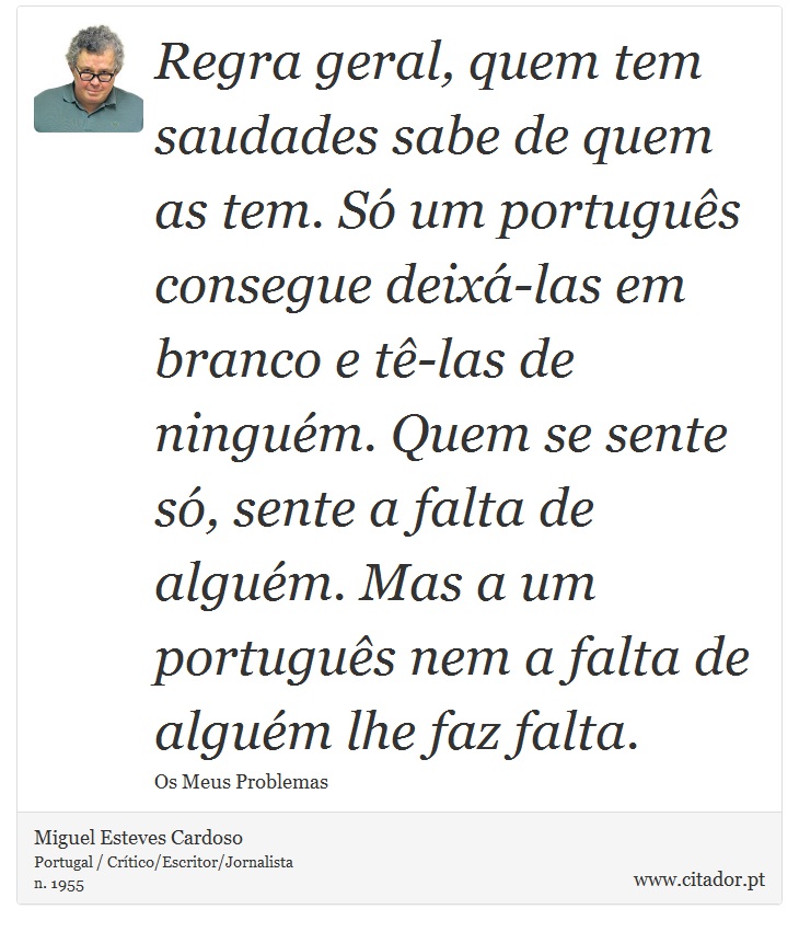 Regra geral, quem tem saudades sabe de quem as tem. Só um português consegue deixá-las em branco e tê-las de ninguém. Quem se sente só, sente a falta de alguém. Mas a um português nem a falta de alguém lhe faz falta. - Miguel Esteves Cardoso - Frases