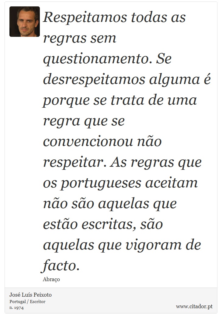 Respeitamos todas as regras sem questionamento. Se desrespeitamos alguma é porque se trata de uma regra que se convencionou não respeitar. As regras que os portugueses aceitam não são aquelas que estão escritas, são aquelas que vigoram de facto. - José Luís Peixoto - Frases