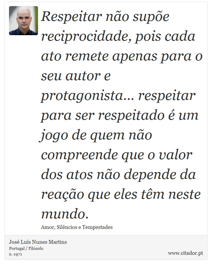 Respeitar não supõe reciprocidade, pois cada ato remete apenas para o seu autor e protagonista... respeitar para ser respeitado é um jogo de quem não compreende que o valor dos atos não depende da reação que eles têm neste mundo. - José Luís Nunes Martins - Frases
