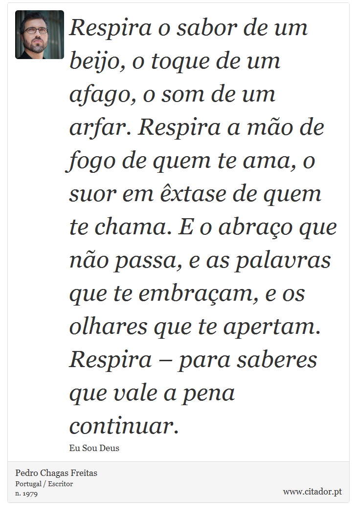 Respira o sabor de um beijo, o toque de um afago, o som de um arfar. Respira a mão de fogo de quem te ama, o suor em êxtase de quem te chama. E o abraço que não passa, e as palavras que te embraçam, e os olhares que te apertam. Respira – para saberes que vale a pena continuar. - Pedro Chagas Freitas - Frases