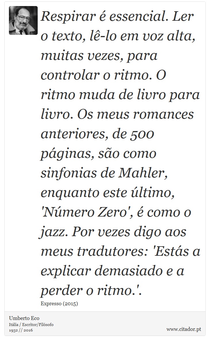 Respirar é essencial. Ler o texto, lê-lo em voz alta, muitas vezes, para controlar o ritmo. O ritmo muda de livro para livro. Os meus romances anteriores, de 500 páginas, são como sinfonias de Mahler, enquanto este último, 'Número Zero', é como o jazz. Por vezes digo aos meus tradutores: 'Estás a explicar demasiado e a perder o ritmo.'. - Umberto Eco - Frases