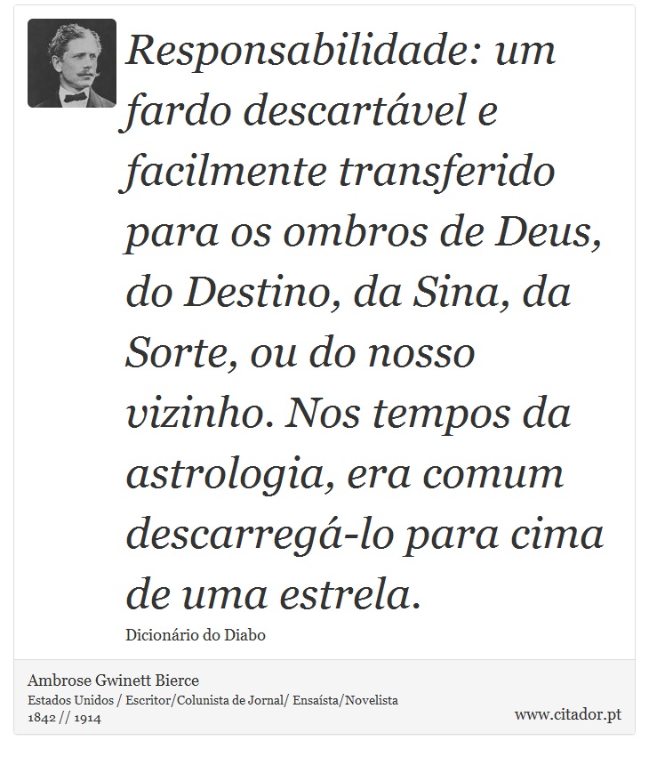 Responsabilidade: um fardo descartável e facilmente transferido para os ombros de Deus, do Destino, da Sina, da Sorte, ou do nosso vizinho. Nos tempos da astrologia, era comum descarregá-lo para cima de uma estrela. - Ambrose Gwinett Bierce - Frases