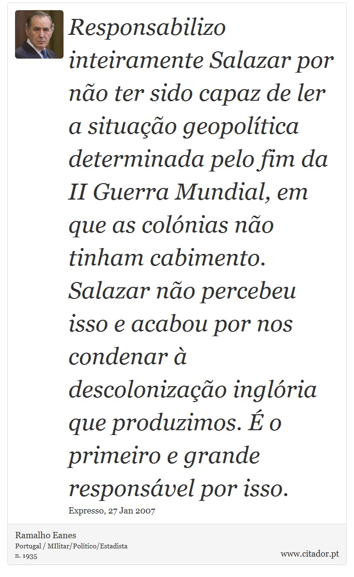 Responsabilizo inteiramente Salazar por não ter sido capaz de ler a situação geopolítica determinada pelo fim da II Guerra Mundial, em que as colónias não tinham cabimento. Salazar não percebeu isso e acabou por nos condenar à descolonização inglória que produzimos. É o primeiro e grande responsável por isso. - Ramalho Eanes - Frases