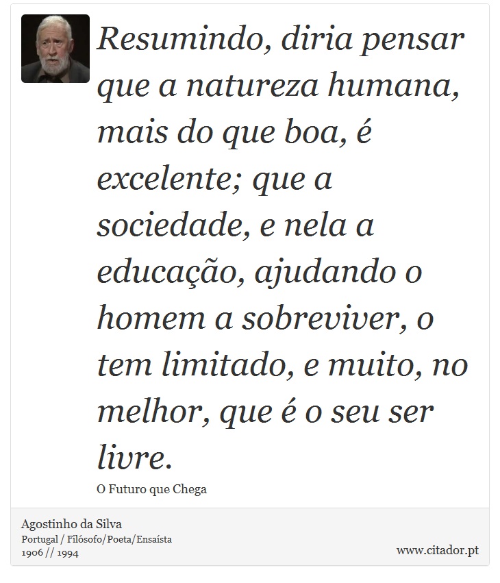 Resumindo, diria pensar que a natureza humana, mais do que boa, é excelente; que a sociedade, e nela a educação, ajudando o homem a sobreviver, o tem limitado, e muito, no melhor, que é o seu ser livre. - Agostinho da Silva - Frases