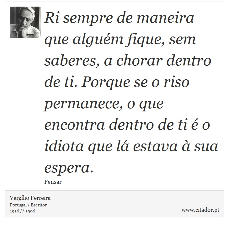 Ri sempre de maneira que alguém fique, sem saberes, a chorar dentro de ti. Porque se o riso permanece, o que encontra dentro de ti é o idiota que lá estava à sua espera. - Vergílio Ferreira - Frases