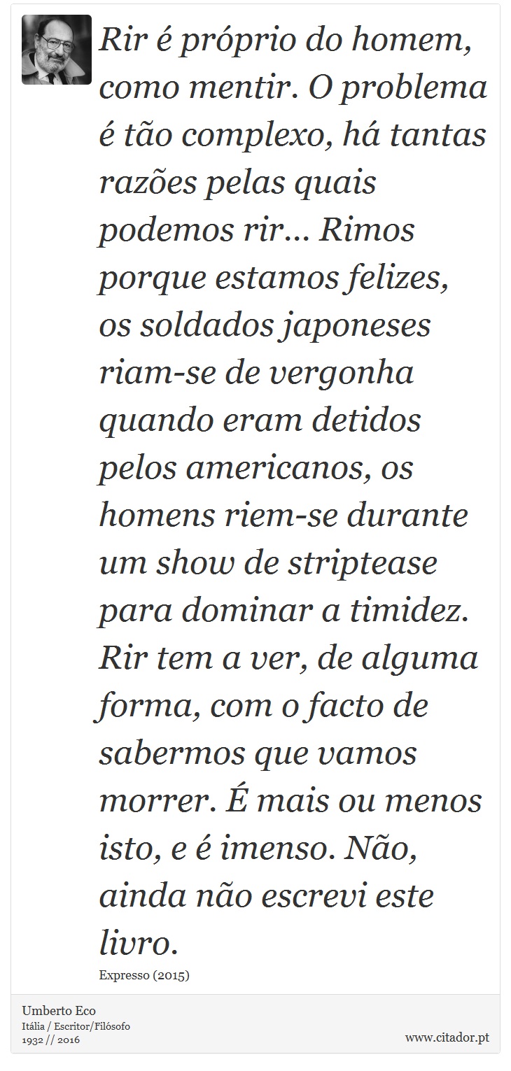 Rir é próprio do homem, como mentir. O problema é tão complexo, há tantas razões pelas quais podemos rir... Rimos porque estamos felizes, os soldados japoneses riam-se de vergonha quando eram detidos pelos americanos, os homens riem-se durante um show de striptease para dominar a timidez. Rir tem a ver, de alguma forma, com o facto de sabermos que vamos morrer. É mais ou menos isto, e é imenso. Não, ainda não escrevi este livro. - Umberto Eco - Frases