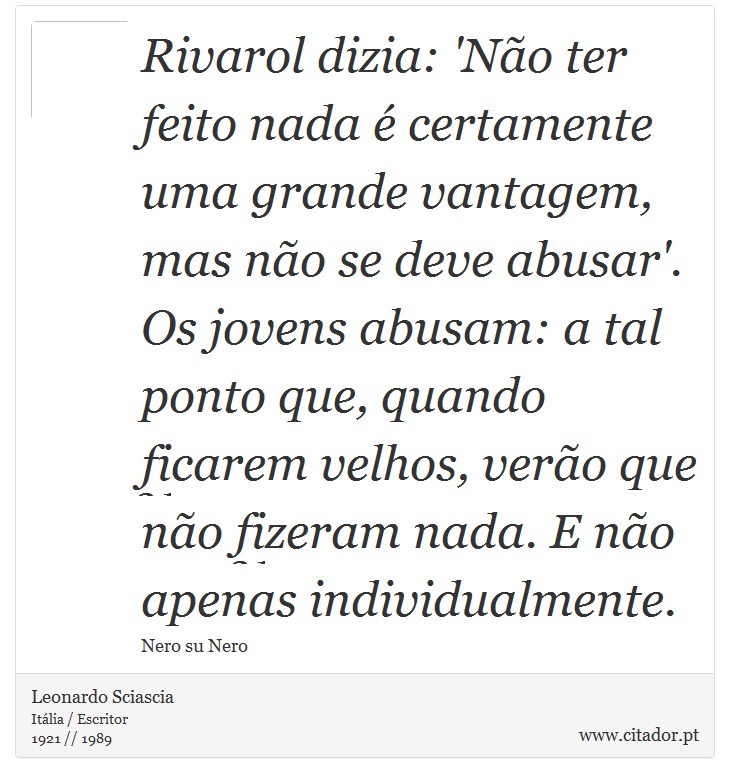 Rivarol dizia: 'Não ter feito nada é certamente uma grande vantagem, mas não se deve abusar'. Os jovens abusam: a tal ponto que, quando ficarem velhos, verão que não fizeram nada. E não apenas individualmente. - Leonardo Sciascia - Frases