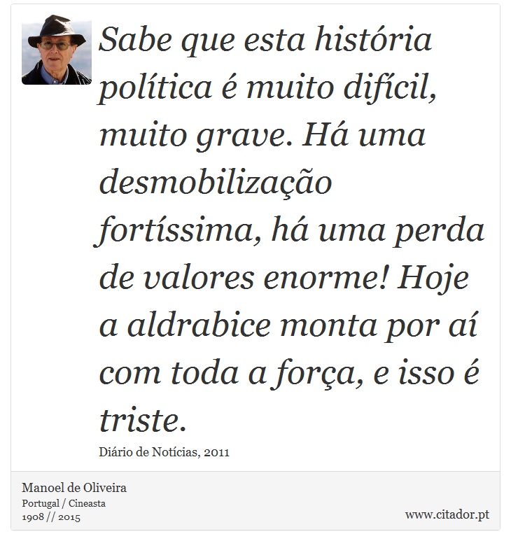 Sabe que esta história política é muito difícil, muito grave. Há uma desmobilização fortíssima, há uma perda de valores enorme! Hoje a aldrabice monta por aí com toda a força, e isso é triste. - Manoel de Oliveira - Frases