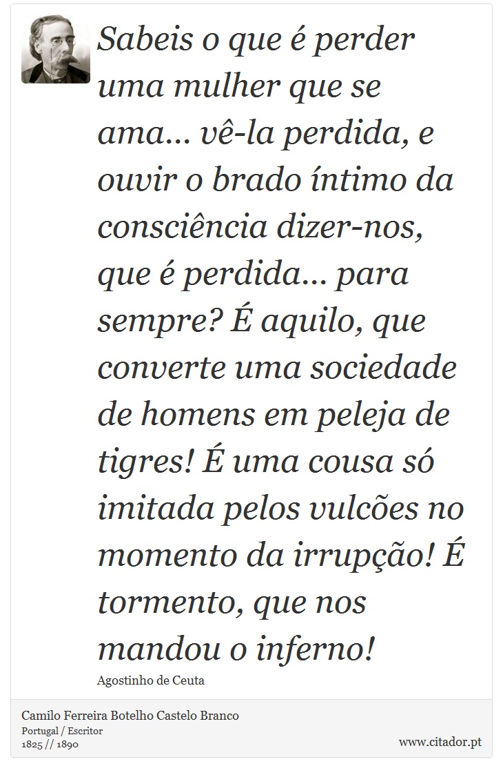 Sabeis o que é perder uma mulher que se ama... vê-la perdida, e ouvir o brado íntimo da consciência dizer-nos, que é perdida... para sempre? É aquilo, que converte uma sociedade de homens em peleja de tigres! É uma cousa só imitada pelos vulcões no momento da irrupção! É tormento, que nos mandou o inferno! - Camilo Ferreira Botelho Castelo Branco - Frases