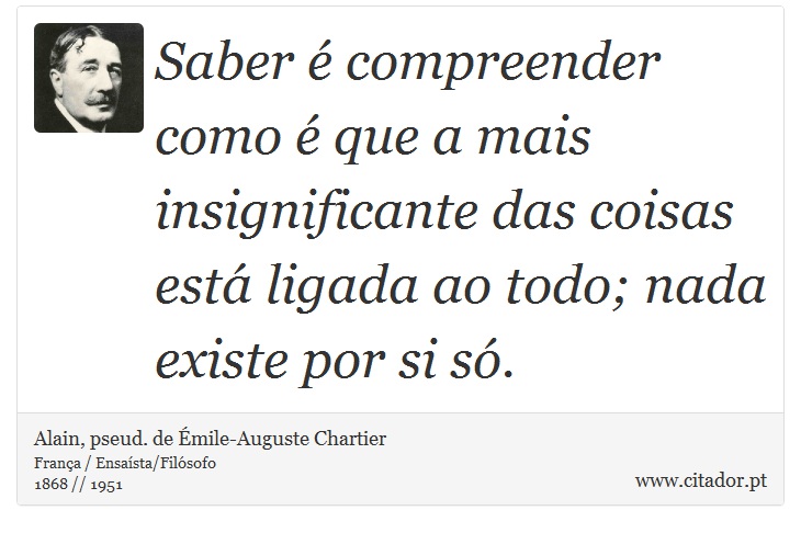 Saber é compreender como é que a mais insignificante das coisas está ligada ao todo; nada existe por si só. - Alain, pseud. de Émile-Auguste Chartier - Frases