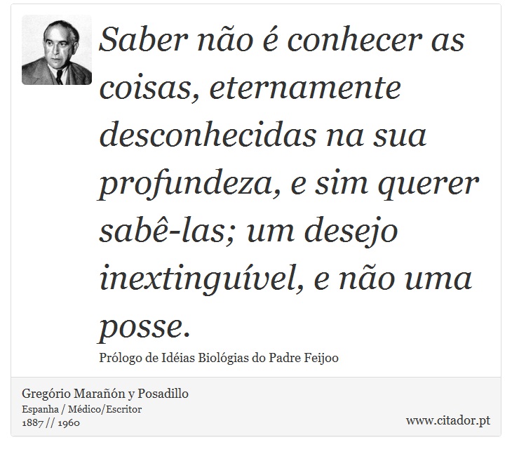 Saber não é conhecer as coisas, eternamente desconhecidas na sua profundeza, e sim querer sabê-las; um desejo inextinguível, e não uma posse. - Gregório Marañón y Posadillo - Frases