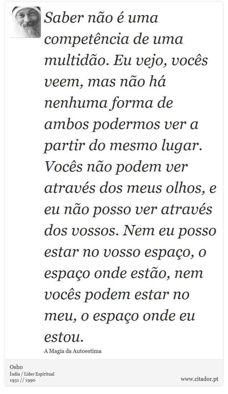 Saber não é uma competência de uma multidão. Eu vejo, vocês veem, mas não há nenhuma forma de ambos podermos ver a partir do mesmo lugar. Vocês não podem ver através dos meus olhos, e eu não posso ver através dos vossos. Nem eu posso estar no vosso espaço, o espaço onde estão, nem vocês podem estar no meu, o espaço onde eu estou. - Osho - Frases