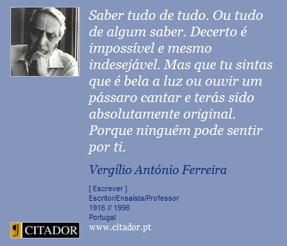 Saber tudo de tudo. Ou tudo de algum saber. Decerto é impossível e mesmo indesejável. Mas que tu sintas que é bela a luz ou ouvir um pássaro cantar e terás sido absolutamente original. Porque ninguém pode sentir por ti. - Vergílio Ferreira - Frases