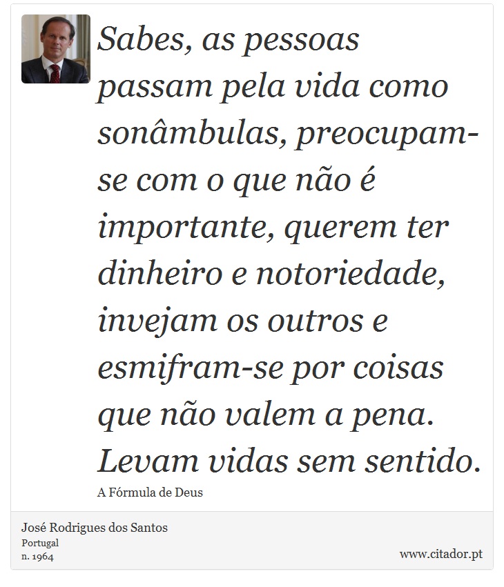 Sabes, as pessoas passam pela vida como sonâmbulas, preocupam-se com o que não é importante, querem ter dinheiro e notoriedade, invejam os outros e esmifram-se por coisas que não valem a pena. Levam vidas sem sentido. - José Rodrigues dos Santos - Frases