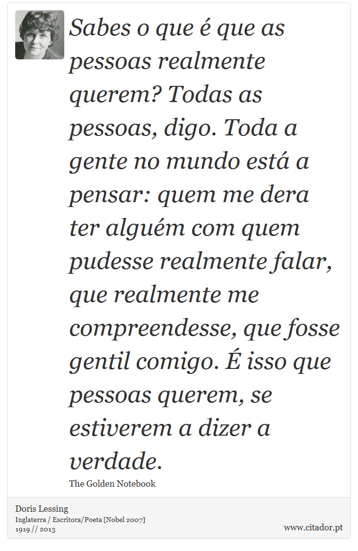 Sabes o que é que as pessoas realmente querem? Todas as pessoas, digo. Toda a gente no mundo está a pensar: quem me dera ter alguém com quem pudesse realmente falar, que realmente me compreendesse, que fosse gentil comigo. É isso que pessoas querem, se estiverem a dizer a verdade. - Doris Lessing - Frases