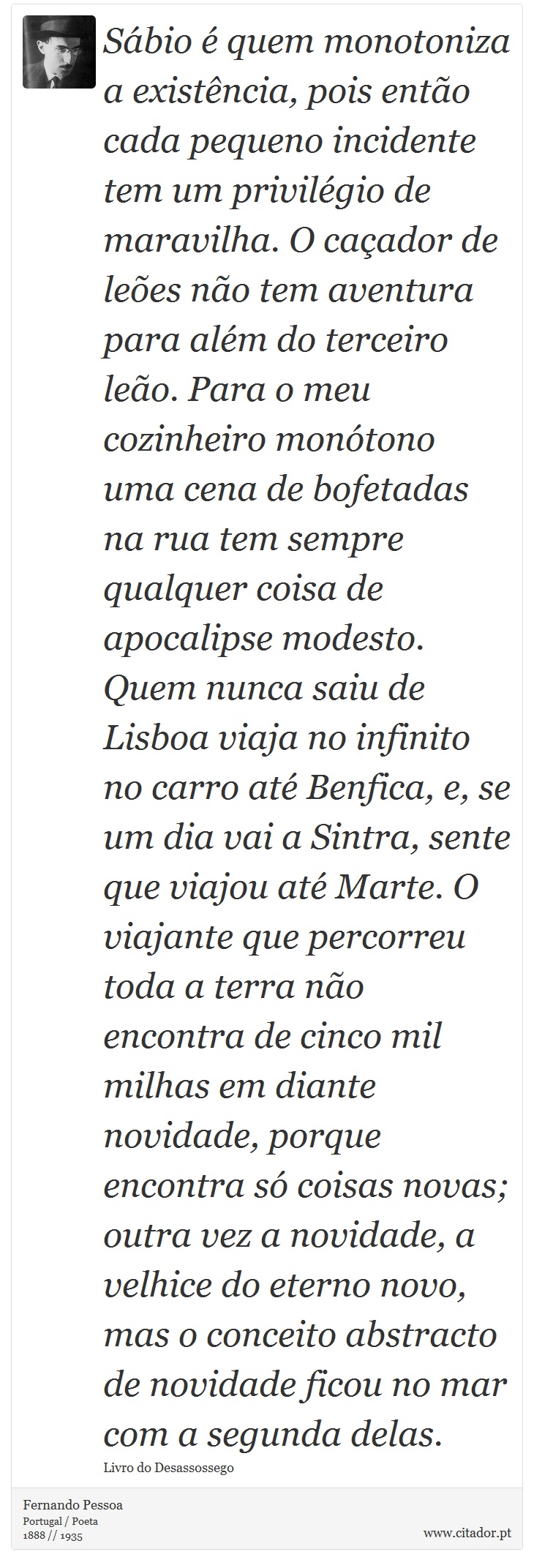 Sábio é quem monotoniza a existência, pois então cada pequeno incidente tem um privilégio de maravilha. O caçador de leões não tem aventura para além do terceiro leão. Para o meu cozinheiro monótono uma cena de bofetadas na rua tem sempre qualquer coisa de apocalipse modesto. Quem nunca saiu de Lisboa viaja no infinito no carro até Benfica, e, se um dia vai a Sintra, sente que viajou até Marte. O viajante que percorreu toda a terra não encontra de cinco mil milhas em diante novidade, porque encontra só coisas novas; outra vez a novidade, a velhice do eterno novo, mas o conceito abstracto de novidade ficou no mar com a segunda delas. - Fernando Pessoa - Frases