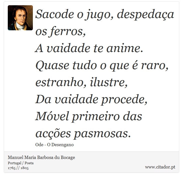 Sacode o jugo, despedaça os ferros, <br />
 A vaidade te anime. <br />
 Quase tudo o que é raro, estranho, ilustre, <br />
 Da vaidade procede, <br />
 Móvel primeiro das acções pasmosas. - Manuel Maria Barbosa du Bocage - Frases