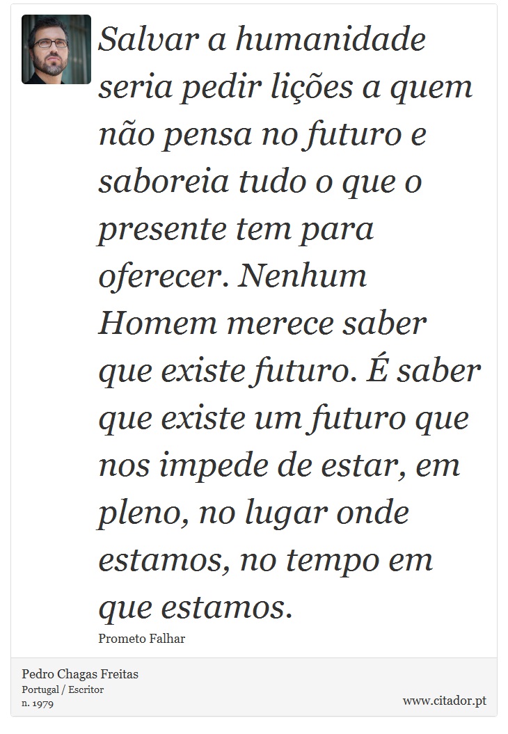Salvar a humanidade seria pedir lições a quem não pensa no futuro e saboreia tudo o que o presente tem para oferecer. Nenhum Homem merece saber que existe futuro. É saber que existe um futuro que nos impede de estar, em pleno, no lugar onde estamos, no tempo em que estamos. - Pedro Chagas Freitas - Frases