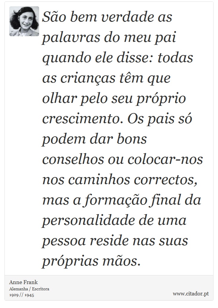 São bem verdade as palavras do meu pai quando ele disse: todas as crianças têm que olhar pelo seu próprio crescimento. Os pais só podem dar bons conselhos ou colocar-nos nos caminhos correctos, mas a formação final da personalidade de uma pessoa reside nas suas próprias mãos. - Anne Frank - Frases