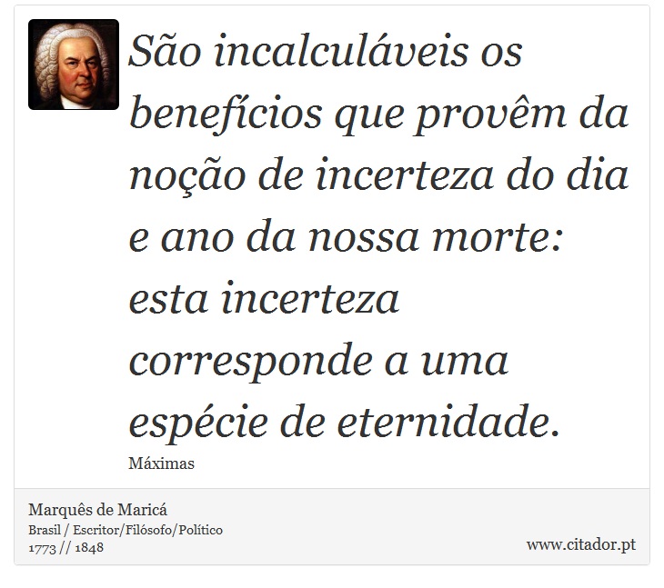 São incalculáveis os benefícios que provêm da noção de incerteza do dia e ano da nossa morte: esta incerteza corresponde a uma espécie de eternidade. - Marquês de Maricá - Frases