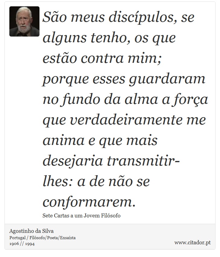 São meus discípulos, se alguns tenho, os que estão contra mim; porque esses guardaram no fundo da alma a força que verdadeiramente me anima e que mais desejaria transmitir-lhes: a de não se conformarem. - Agostinho da Silva - Frases