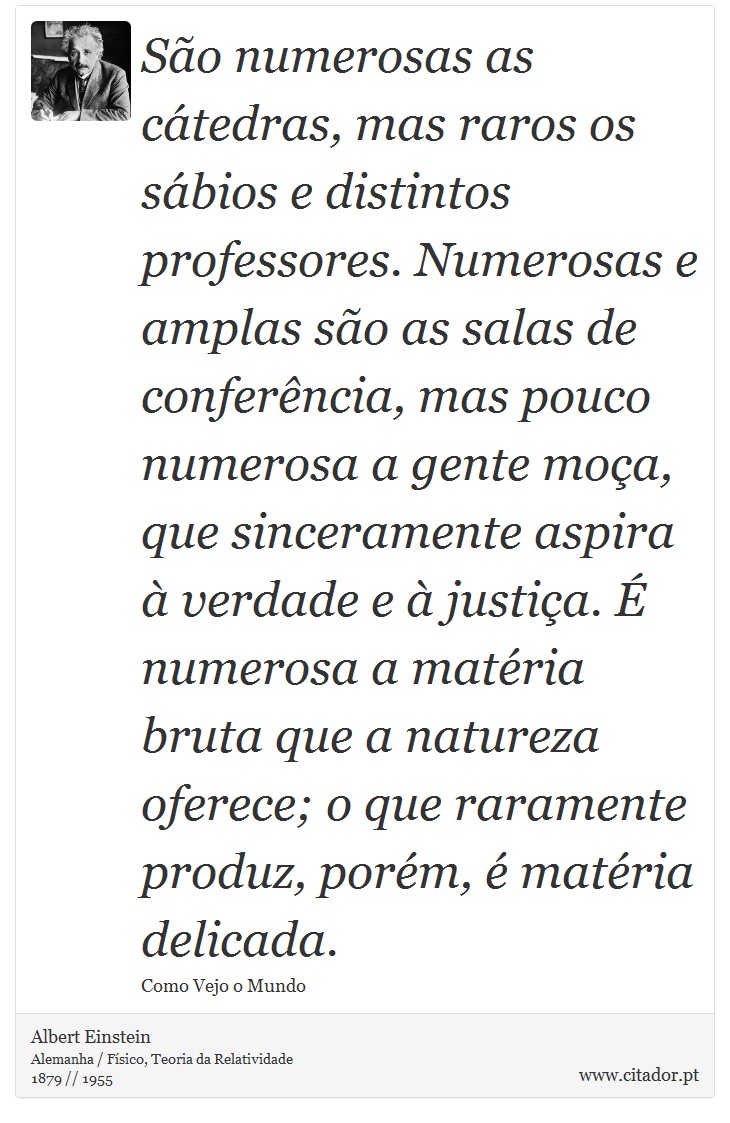 São numerosas as cátedras, mas raros os sábios e distintos professores. Numerosas e amplas são as salas de conferência, mas pouco numerosa a gente moça, que sinceramente aspira à verdade e à justiça. É numerosa a matéria bruta que a natureza oferece; o que raramente produz, porém, é matéria delicada. - Albert Einstein - Frases