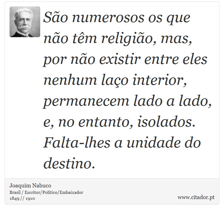 São numerosos os que não têm religião, mas, por não existir entre eles nenhum laço interior, permanecem lado a lado, e, no entanto, isolados. Falta-lhes a unidade do destino. - Joaquim Nabuco - Frases