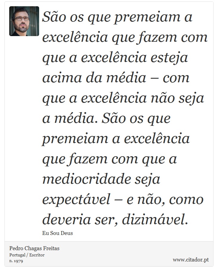 São os que premeiam a excelência que fazem com que a excelência esteja acima da média – com que a excelência não seja a média. São os que premeiam a excelência que fazem com que a mediocridade seja expectável – e não, como deveria ser, dizimável. - Pedro Chagas Freitas - Frases