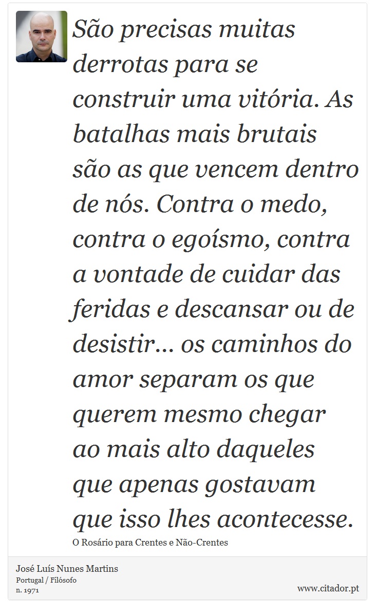 São precisas muitas derrotas para se construir uma vitória. As batalhas mais brutais são as que vencem dentro de nós. Contra o medo, contra o egoísmo, contra a vontade de cuidar das feridas e descansar ou de desistir... os caminhos do amor separam os que querem mesmo chegar ao mais alto daqueles que apenas gostavam que isso lhes acontecesse. - José Luís Nunes Martins - Frases