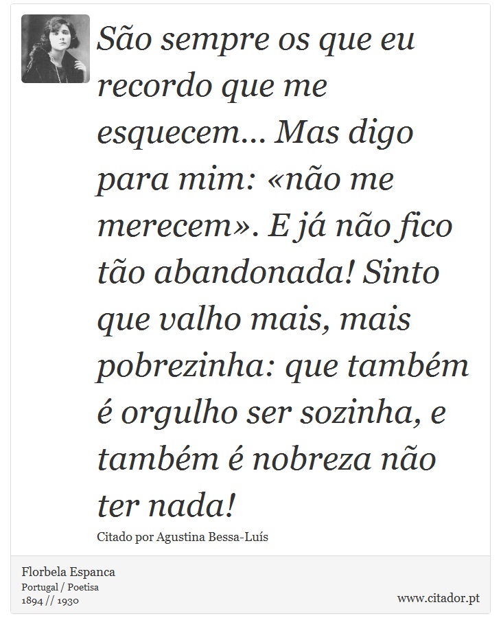 São sempre os que eu recordo que me esquecem... Mas digo para mim: «não me merecem». E já não fico tão abandonada! Sinto que valho mais, mais pobrezinha: que também é orgulho ser sozinha, e também é nobreza não ter nada! - Florbela Espanca - Frases