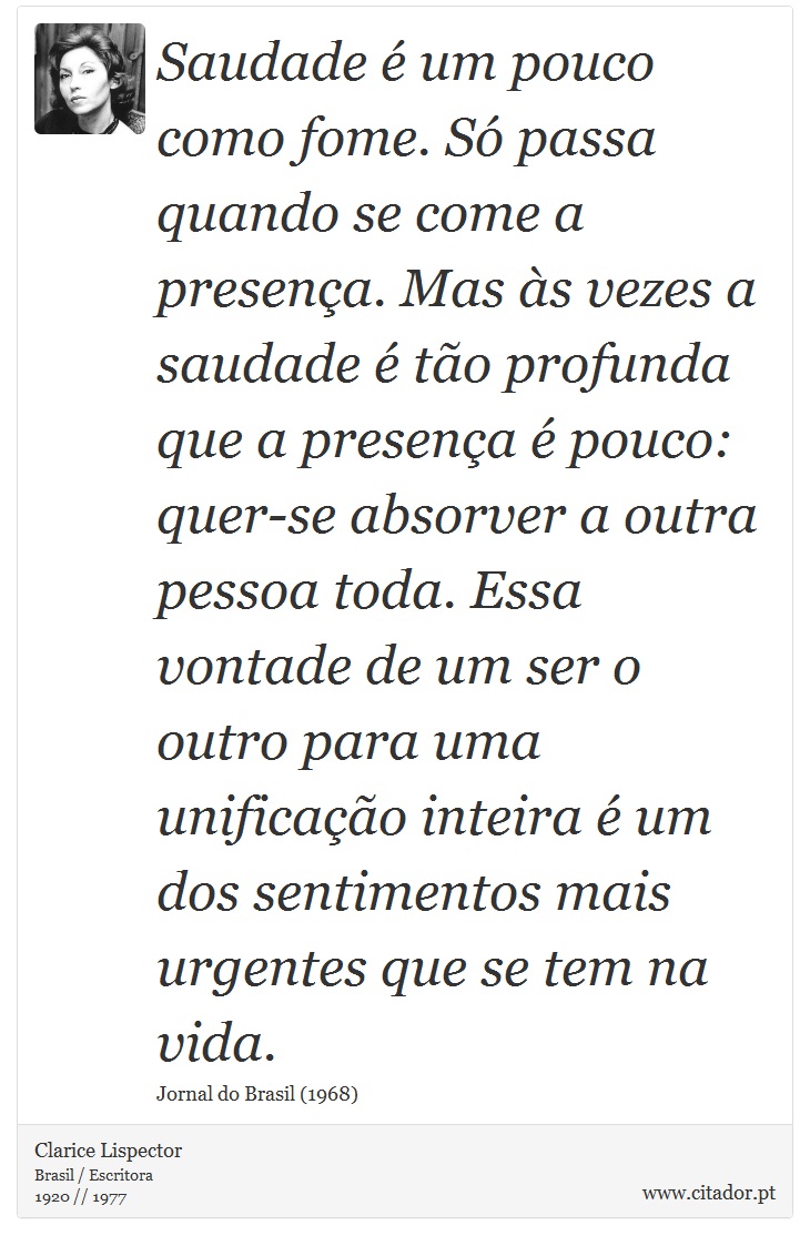 Saudade é um pouco como fome. Só passa quando se come a presença. Mas às vezes a saudade é tão profunda que a presença é pouco: quer-se absorver a outra pessoa toda. Essa vontade de um ser o outro para uma unificação inteira é um dos sentimentos mais urgentes que se tem na vida. - Clarice Lispector - Frases