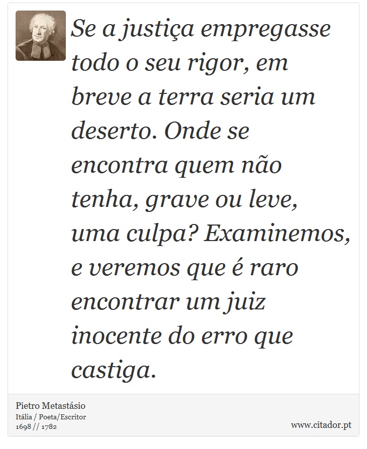 Se a justia empregasse todo o seu rigor, em breve a terra seria um deserto. Onde se encontra quem no tenha, grave ou leve, uma culpa? Examinemos, e veremos que  raro encontrar um juiz inocente do erro que castiga. - Pietro Metastsio - Frases