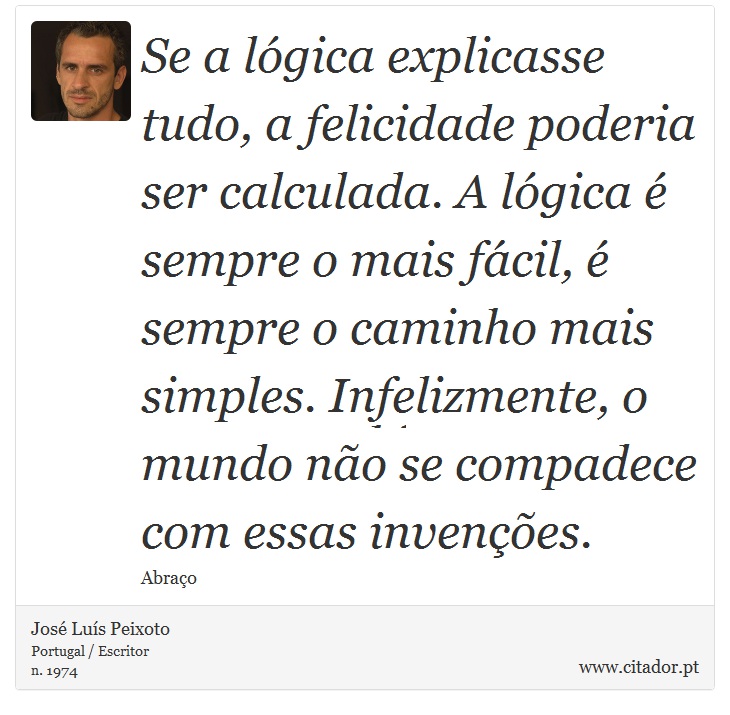 Se a lógica explicasse tudo, a felicidade poderia ser calculada. A lógica é sempre o mais fácil, é sempre o caminho mais simples. Infelizmente, o mundo não se compadece com essas invenções. - José Luís Peixoto - Frases