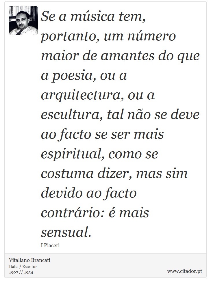 Se a música tem, portanto, um número maior de amantes do que a poesia, ou a arquitectura, ou a escultura, tal não se deve ao facto se ser mais espiritual, como se costuma dizer, mas sim devido ao facto contrário: é mais sensual. - Vitaliano Brancati - Frases