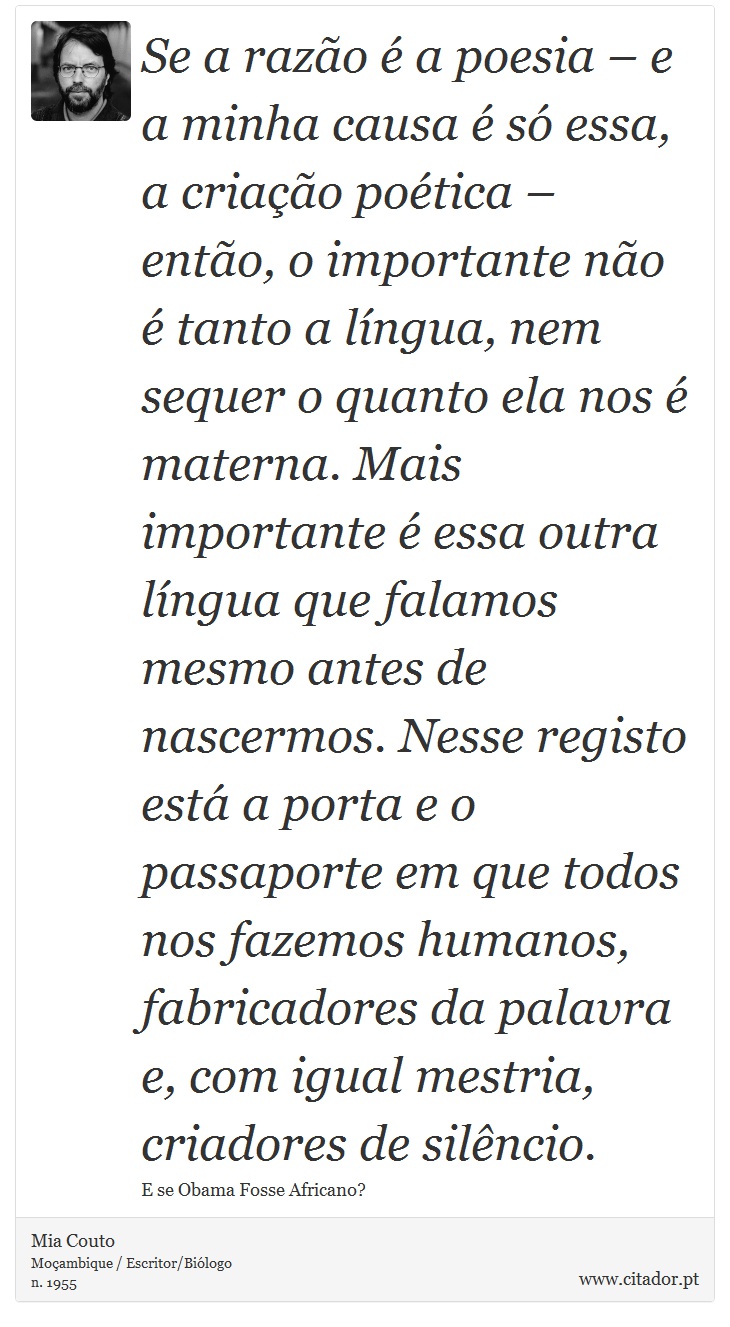 Se a razão é a poesia – e a minha causa é só essa, a criação poética – então, o importante não é tanto a língua, nem sequer o quanto ela nos é materna. Mais importante é essa outra língua que falamos mesmo antes de nascermos. Nesse registo está a porta e o passaporte em que todos nos fazemos humanos, fabricadores da palavra e, com igual mestria, criadores de silêncio. - Mia Couto - Frases