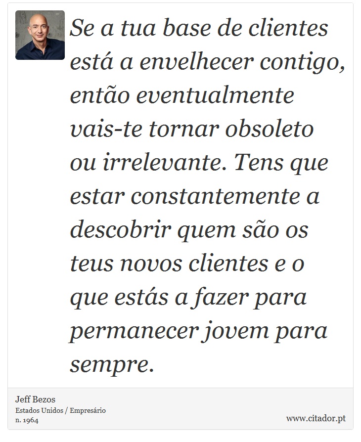 Se a tua base de clientes está a envelhecer contigo, então eventualmente vais-te tornar obsoleto ou irrelevante. Tens que estar constantemente a descobrir quem são os teus novos clientes e o que estás a fazer para permanecer jovem para sempre. - Jeff Bezos - Frases