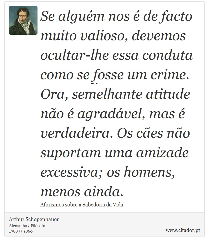 Se alguém nos é de facto muito valioso, devemos ocultar-lhe essa conduta como se fosse um crime. Ora, semelhante atitude não é agradável, mas é verdadeira. Os cães não suportam uma amizade excessiva; os homens, menos ainda. - Arthur Schopenhauer - Frases