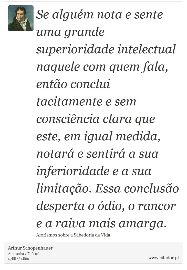 Se alguém nota e sente uma grande superioridade intelectual naquele com quem fala, então conclui tacitamente e sem consciência clara que este, em igual medida, notará e sentirá a sua inferioridade e a sua limitação. Essa conclusão desperta o ódio, o rancor e a raiva mais amarga. - Arthur Schopenhauer - Frases