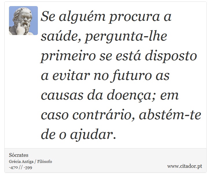 Se alguém procura a saúde, pergunta-lhe primeiro se está disposto a evitar no futuro as causas da doença; em caso contrário, abstém-te de o ajudar. - Sócrates - Frases