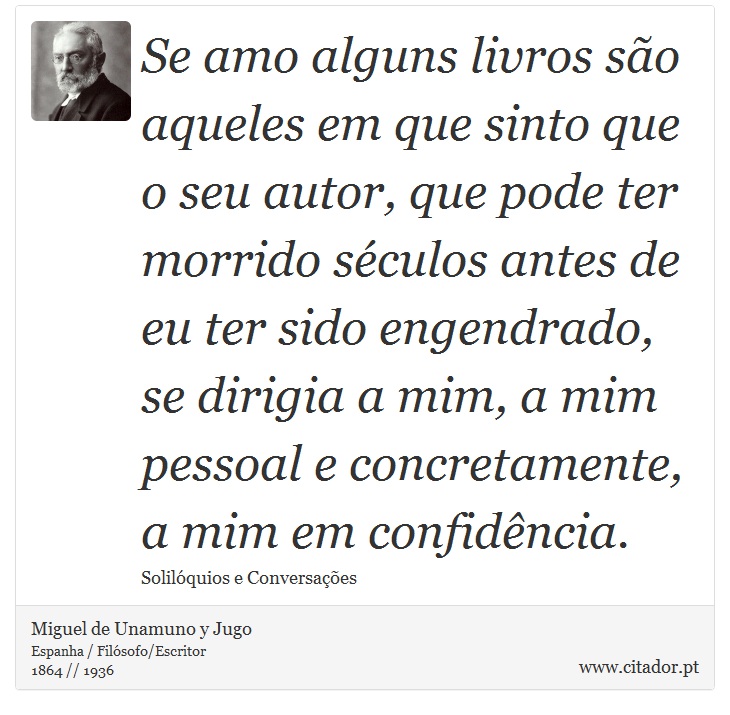 Se amo alguns livros são aqueles em que sinto que o seu autor, que pode ter morrido séculos antes de eu ter sido engendrado, se dirigia a mim, a mim pessoal e concretamente, a mim em confidência. - Miguel de Unamuno y Jugo - Frases