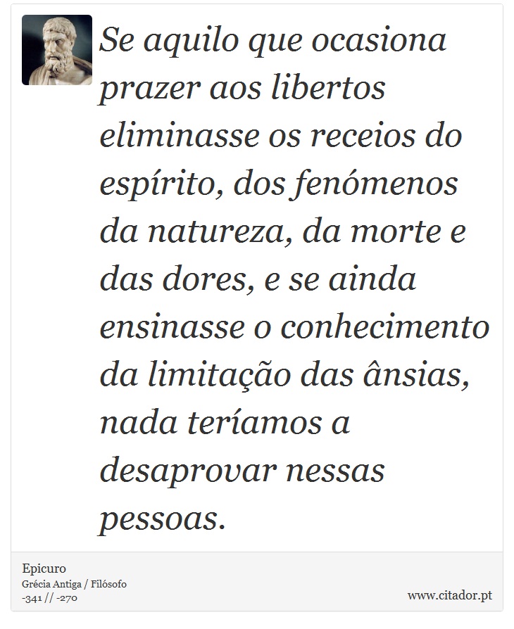 Se aquilo que ocasiona prazer aos libertos eliminasse os receios do espírito, dos fenómenos da natureza, da morte e das dores, e se ainda ensinasse o conhecimento da limitação das ânsias, nada teríamos a desaprovar nessas pessoas. - Epicuro - Frases