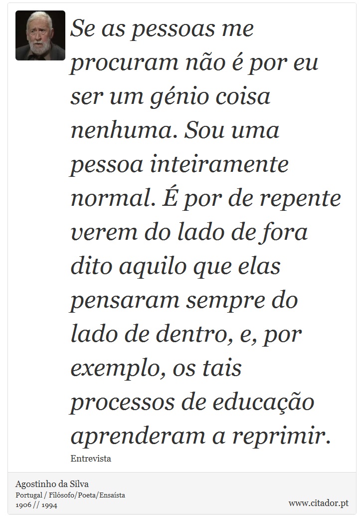 Se as pessoas me procuram não é por eu ser um génio coisa nenhuma. Sou uma pessoa inteiramente normal. É por de repente verem do lado de fora dito aquilo que elas pensaram sempre do lado de dentro, e, por exemplo, os tais processos de educação aprenderam a reprimir. - Agostinho da Silva - Frases